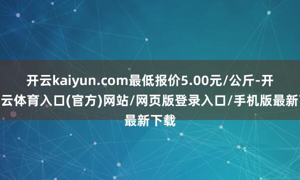 开云kaiyun.com最低报价5.00元/公斤-开yun云体育入口(官方)网站/网页版登录入口/手机版最新下载