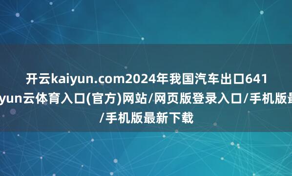 开云kaiyun.com2024年我国汽车出口641万辆-开yun云体育入口(官方)网站/网页版登录入口/手机版最新下载