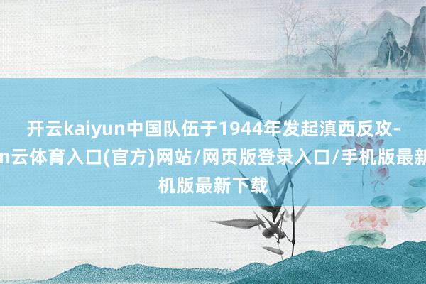 开云kaiyun中国队伍于1944年发起滇西反攻-开yun云体育入口(官方)网站/网页版登录入口/手机版最新下载