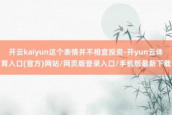 开云kaiyun这个表情并不相宜投资-开yun云体育入口(官方)网站/网页版登录入口/手机版最新下载