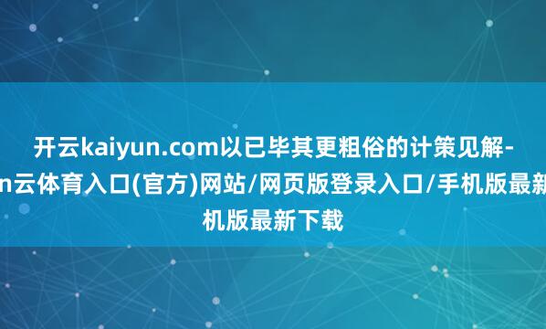 开云kaiyun.com以已毕其更粗俗的计策见解-开yun云体育入口(官方)网站/网页版登录入口/手机版最新下载