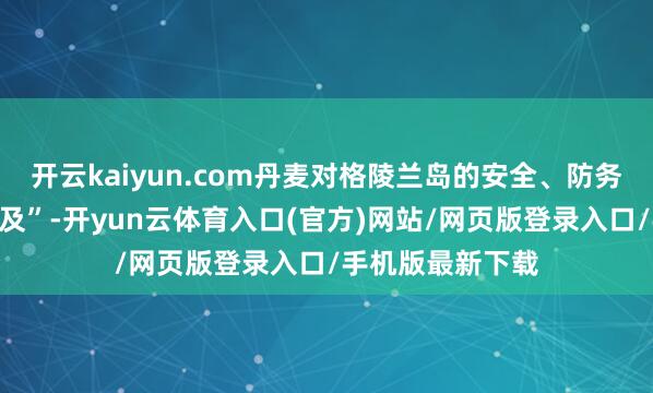 开云kaiyun.com丹麦对格陵兰岛的安全、防务等方面“投资不及”-开yun云体育入口(官方)网站/网页版登录入口/手机版最新下载