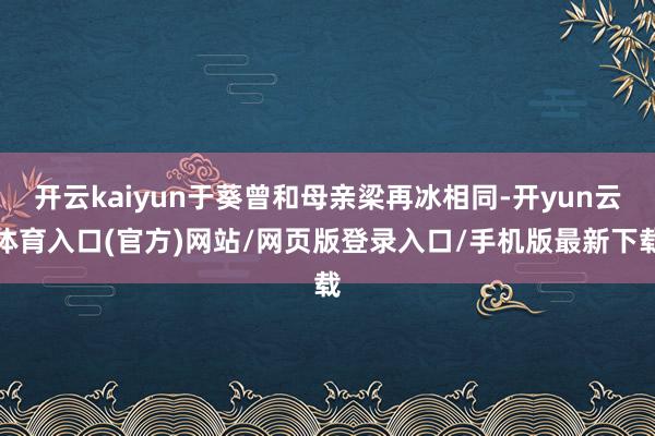 开云kaiyun于葵曾和母亲梁再冰相同-开yun云体育入口(官方)网站/网页版登录入口/手机版最新下载