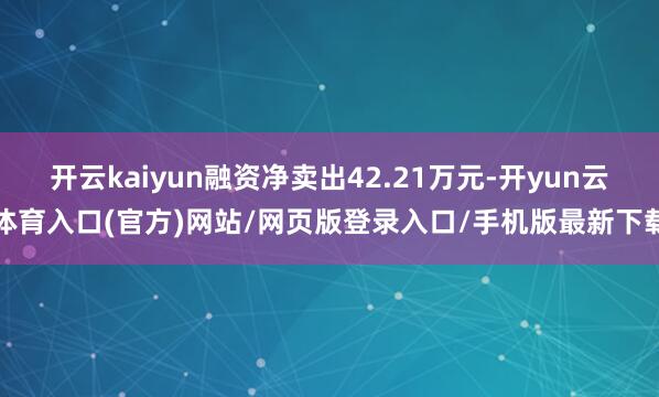 开云kaiyun融资净卖出42.21万元-开yun云体育入口(官方)网站/网页版登录入口/手机版最新下载