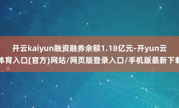 开云kaiyun融资融券余额1.18亿元-开yun云体育入口(官方)网站/网页版登录入口/手机版最新下载