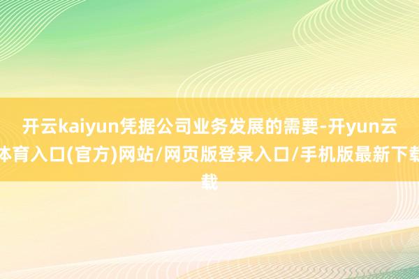 开云kaiyun凭据公司业务发展的需要-开yun云体育入口(官方)网站/网页版登录入口/手机版最新下载