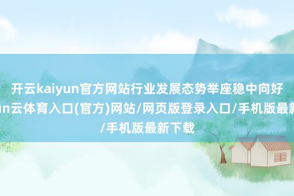 开云kaiyun官方网站行业发展态势举座稳中向好-开yun云体育入口(官方)网站/网页版登录入口/手机版最新下载