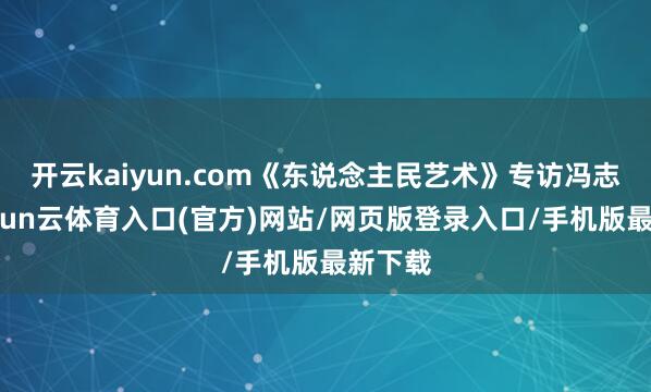 开云kaiyun.com《东说念主民艺术》专访冯志光-开yun云体育入口(官方)网站/网页版登录入口/手机版最新下载