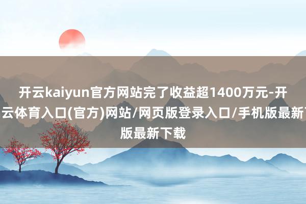 开云kaiyun官方网站完了收益超1400万元-开yun云体育入口(官方)网站/网页版登录入口/手机版最新下载