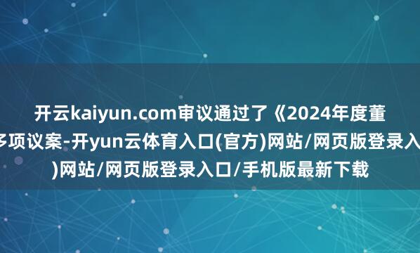 开云kaiyun.com审议通过了《2024年度董事会责任评释》等多项议案-开yun云体育入口(官方)网站/网页版登录入口/手机版最新下载