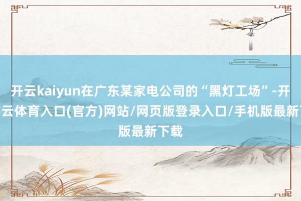 开云kaiyun在广东某家电公司的“黑灯工场”-开yun云体育入口(官方)网站/网页版登录入口/手机版最新下载