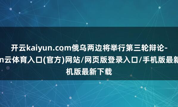 开云kaiyun.com俄乌两边将举行第三轮辩论-开yun云体育入口(官方)网站/网页版登录入口/手机版最新下载