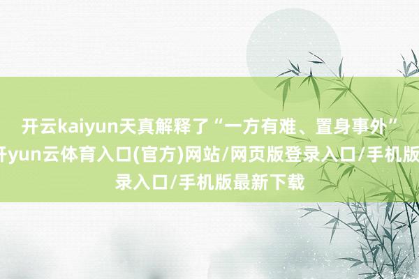 开云kaiyun天真解释了“一方有难、置身事外”的精神-开yun云体育入口(官方)网站/网页版登录入口/手机版最新下载