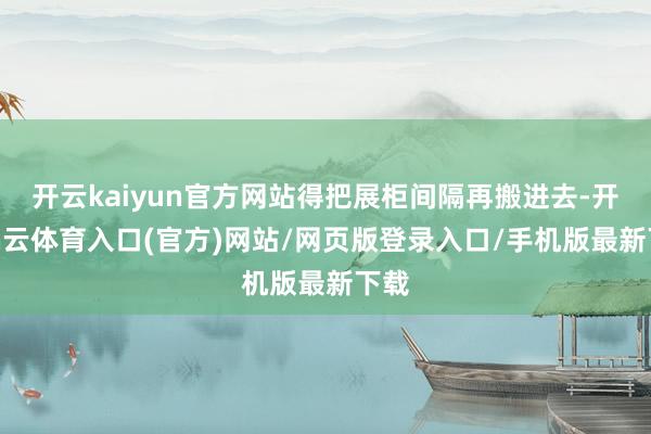 开云kaiyun官方网站得把展柜间隔再搬进去-开yun云体育入口(官方)网站/网页版登录入口/手机版最新下载