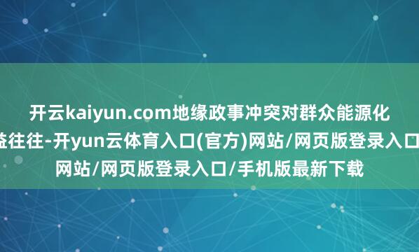 开云kaiyun.com地缘政事冲突对群众能源化工阛阓的扰动日益往往-开yun云体育入口(官方)网站/网页版登录入口/手机版最新下载
