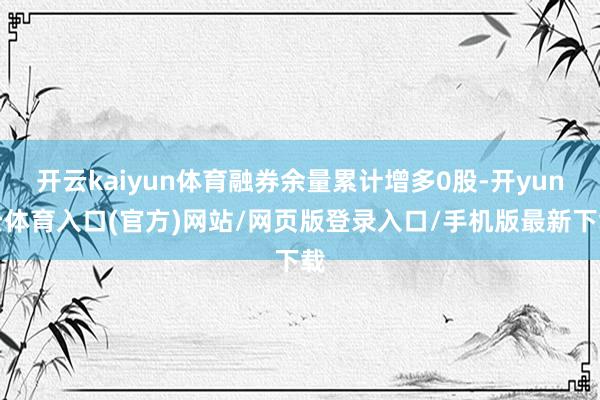开云kaiyun体育融券余量累计增多0股-开yun云体育入口(官方)网站/网页版登录入口/手机版最新下载