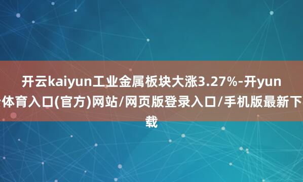 开云kaiyun工业金属板块大涨3.27%-开yun云体育入口(官方)网站/网页版登录入口/手机版最新下载
