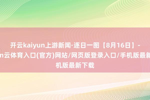开云kaiyun上游新闻·逐日一图【8月16日】-开yun云体育入口(官方)网站/网页版登录入口/手机版最新下载