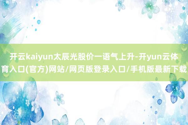 开云kaiyun太辰光股价一语气上升-开yun云体育入口(官方)网站/网页版登录入口/手机版最新下载