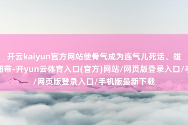 开云kaiyun官方网站使骨气成为连气儿死活、雄厚古今的精神纽带-开yun云体育入口(官方)网站/网页版登录入口/手机版最新下载