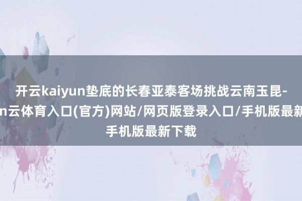 开云kaiyun垫底的长春亚泰客场挑战云南玉昆-开yun云体育入口(官方)网站/网页版登录入口/手机版最新下载