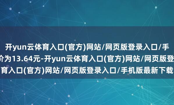 开yun云体育入口(官方)网站/网页版登录入口/手机版最新下载正股最新价为13.64元-开yun云体育入口(官方)网站/网页版登录入口/手机版最新下载