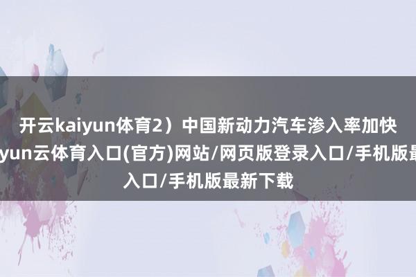 开云kaiyun体育2）中国新动力汽车渗入率加快上扬-开yun云体育入口(官方)网站/网页版登录入口/手机版最新下载