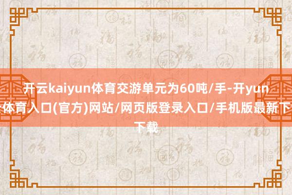 开云kaiyun体育交游单元为60吨/手-开yun云体育入口(官方)网站/网页版登录入口/手机版最新下载