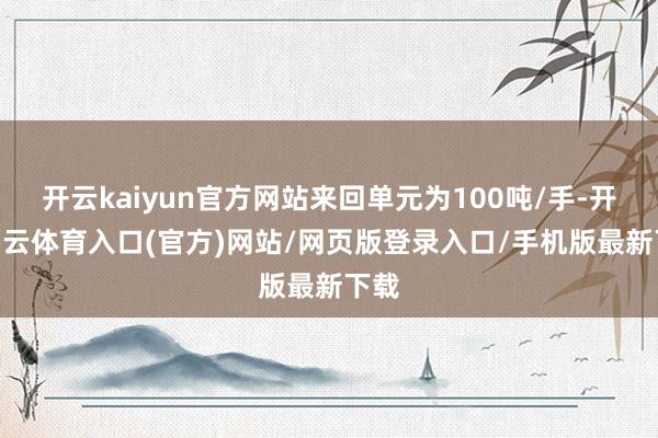 开云kaiyun官方网站来回单元为100吨/手-开yun云体育入口(官方)网站/网页版登录入口/手机版最新下载