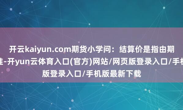 开云kaiyun.com期货小学问：结算价是指由期货交游所标准-开yun云体育入口(官方)网站/网页版登录入口/手机版最新下载