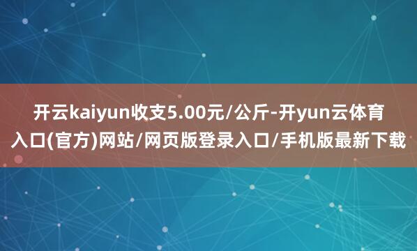 开云kaiyun收支5.00元/公斤-开yun云体育入口(官方)网站/网页版登录入口/手机版最新下载