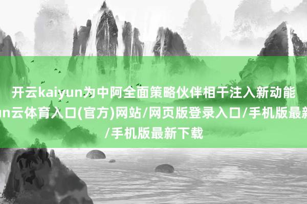 开云kaiyun为中阿全面策略伙伴相干注入新动能-开yun云体育入口(官方)网站/网页版登录入口/手机版最新下载