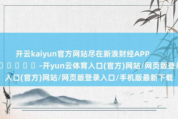 开云kaiyun官方网站尽在新浪财经APP            													-开yun云体育入口(官方)网站/网页版登录入口/手机版最新下载