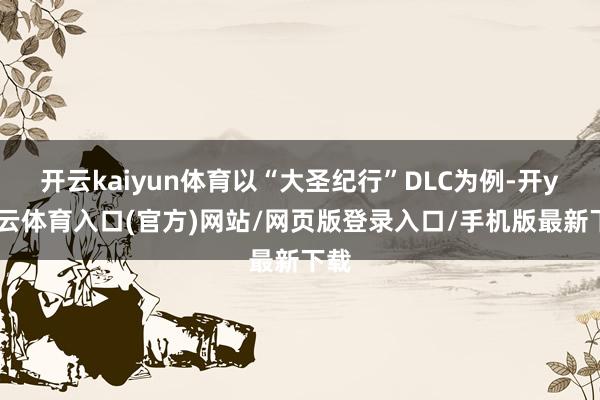 开云kaiyun体育以“大圣纪行”DLC为例-开yun云体育入口(官方)网站/网页版登录入口/手机版最新下载
