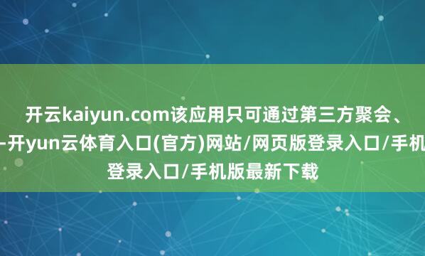 开云kaiyun.com该应用只可通过第三方聚会、二维码下载-开yun云体育入口(官方)网站/网页版登录入口/手机版最新下载