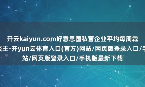 开云kaiyun.com好意思国私营企业平均每周裁人1.125万东谈主-开yun云体育入口(官方)网站/网页版登录入口/手机版最新下载
