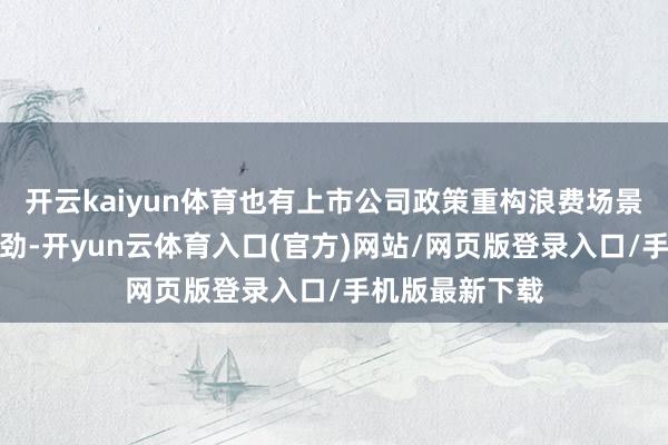 开云kaiyun体育也有上市公司政策重构浪费场景、激活浪费后劲-开yun云体育入口(官方)网站/网页版登录入口/手机版最新下载