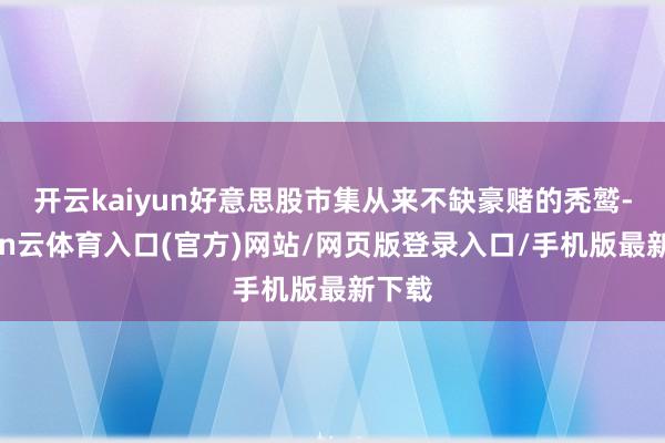 开云kaiyun好意思股市集从来不缺豪赌的秃鹫-开yun云体育入口(官方)网站/网页版登录入口/手机版最新下载