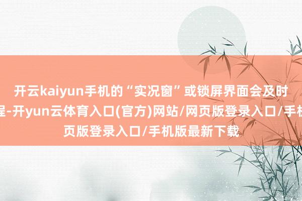 开云kaiyun手机的“实况窗”或锁屏界面会及时清楚列队进程-开yun云体育入口(官方)网站/网页版登录入口/手机版最新下载