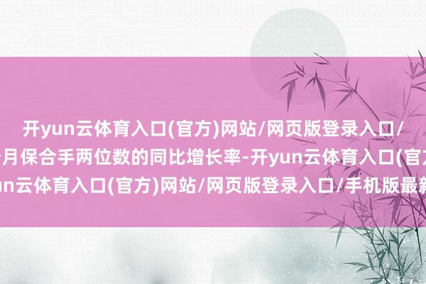 开yun云体育入口(官方)网站/网页版登录入口/手机版最新下载麇集8个月保合手两位数的同比增长率-开yun云体育入口(官方)网站/网页版登录入口/手机版最新下载