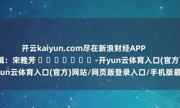 开云kaiyun.com尽在新浪财经APP            						职守剪辑：宋雅芳 							-开yun云体育入口(官方)网站/网页版登录入口/手机版最新下载