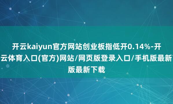 开云kaiyun官方网站创业板指低开0.14%-开yun云体育入口(官方)网站/网页版登录入口/手机版最新下载