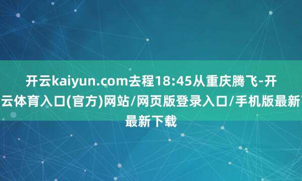 开云kaiyun.com去程18:45从重庆腾飞-开yun云体育入口(官方)网站/网页版登录入口/手机版最新下载