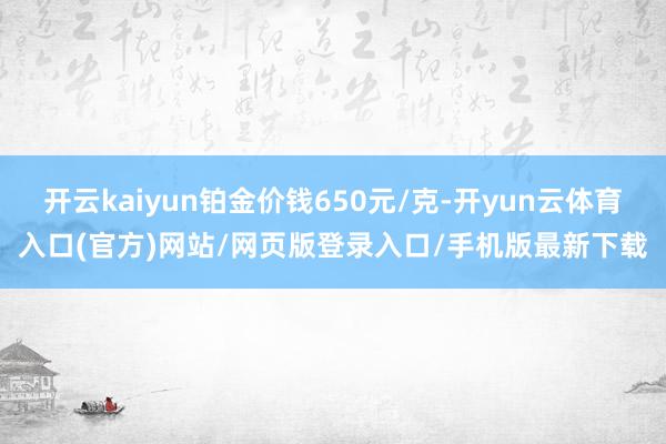 开云kaiyun铂金价钱650元/克-开yun云体育入口(官方)网站/网页版登录入口/手机版最新下载