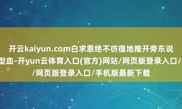 开云kaiyun.com白求恩绝不彷徨地推开旁东说念主：“我是O型血-开yun云体育入口(官方)网站/网页版登录入口/手机版最新下载