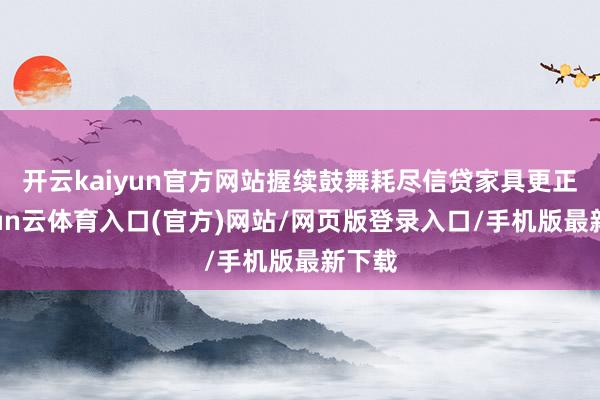 开云kaiyun官方网站握续鼓舞耗尽信贷家具更正-开yun云体育入口(官方)网站/网页版登录入口/手机版最新下载