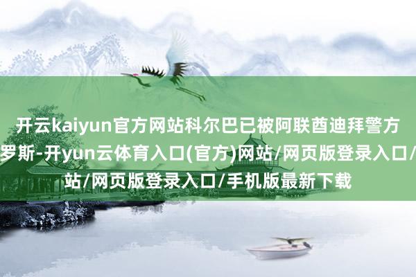 开云kaiyun官方网站科尔巴已被阿联酋迪拜警方逮捕并引渡回俄罗斯-开yun云体育入口(官方)网站/网页版登录入口/手机版最新下载