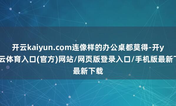 开云kaiyun.com连像样的办公桌都莫得-开yun云体育入口(官方)网站/网页版登录入口/手机版最新下载